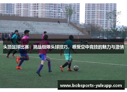 头顶足球比赛：挑战极限头球技巧，感受空中竞技的魅力与激情