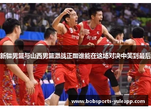 新疆男篮与山西男篮激战正酣谁能在这场对决中笑到最后